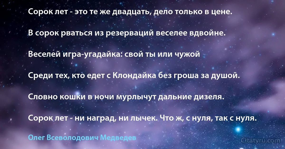 Сорок лет - это те же двадцать, дело только в цене.

В сорок рваться из резерваций веселее вдвойне.

Веселей игра-угадайка: свой ты или чужой

Среди тех, кто едет с Клондайка без гроша за душой.

Словно кошки в ночи мурлычут дальние дизеля.

Сорок лет - ни наград, ни лычек. Что ж, с нуля, так с нуля. (Олег Всеволодович Медведев)