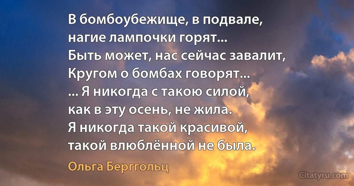 В бомбоубежище, в подвале,
нагие лампочки горят...
Быть может, нас сейчас завалит,
Кругом о бомбах говорят...
... Я никогда с такою силой,
как в эту осень, не жила.
Я никогда такой красивой,
такой влюблённой не была. (Ольга Берггольц)