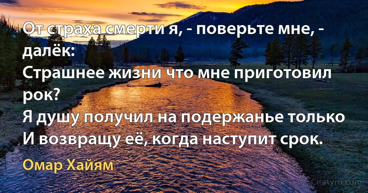 От страха смерти я, - поверьте мне, - далёк:
Страшнее жизни что мне приготовил рок?
Я душу получил на подержанье только
И возвращу её, когда наступит срок. (Омар Хайям)