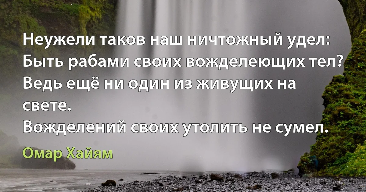 Неужели таков наш ничтожный удел:
Быть рабами своих вожделеющих тел?
Ведь ещё ни один из живущих на свете.
Вожделений своих утолить не сумел. (Омар Хайям)