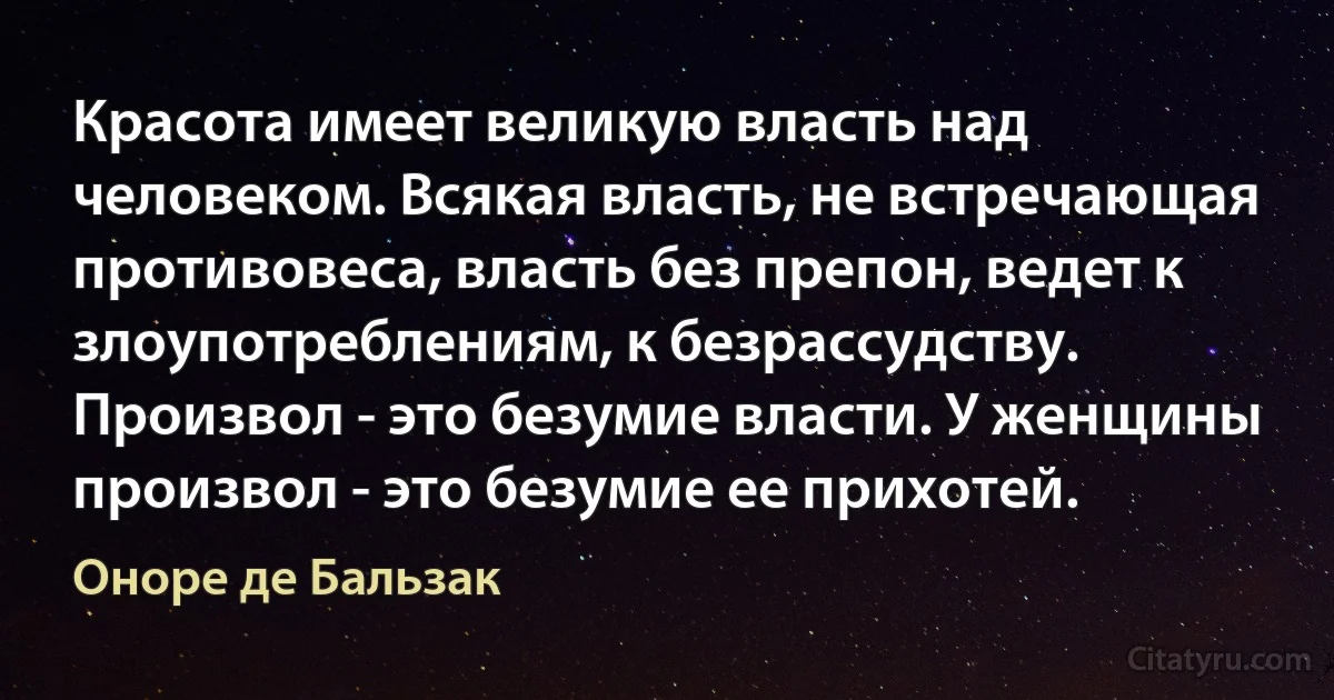 Красота имеет великую власть над человеком. Всякая власть, не встречающая противовеса, власть без препон, ведет к злоупотреблениям, к безрассудству. Произвол - это безумие власти. У женщины произвол - это безумие ее прихотей. (Оноре де Бальзак)