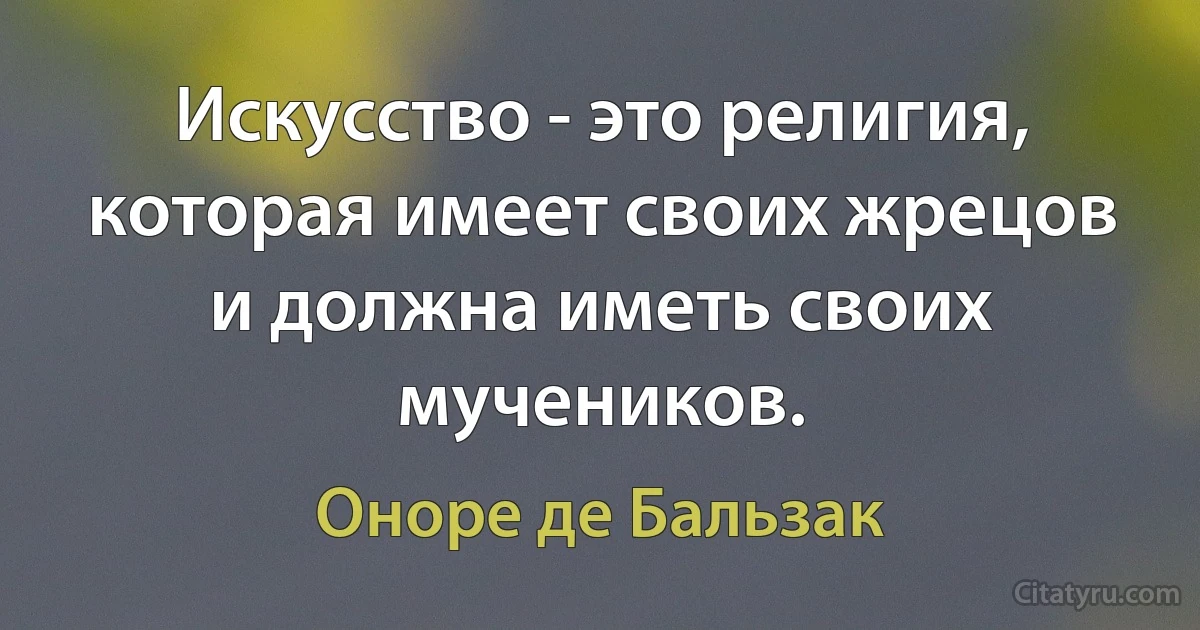 Искусство - это религия, которая имеет своих жрецов и должна иметь своих мучеников. (Оноре де Бальзак)