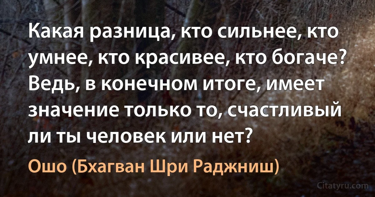 Какая разница, кто сильнее, кто умнее, кто красивее, кто богаче? Ведь, в конечном итоге, имеет значение только то, счастливый ли ты человек или нет? (Ошо (Бхагван Шри Раджниш))