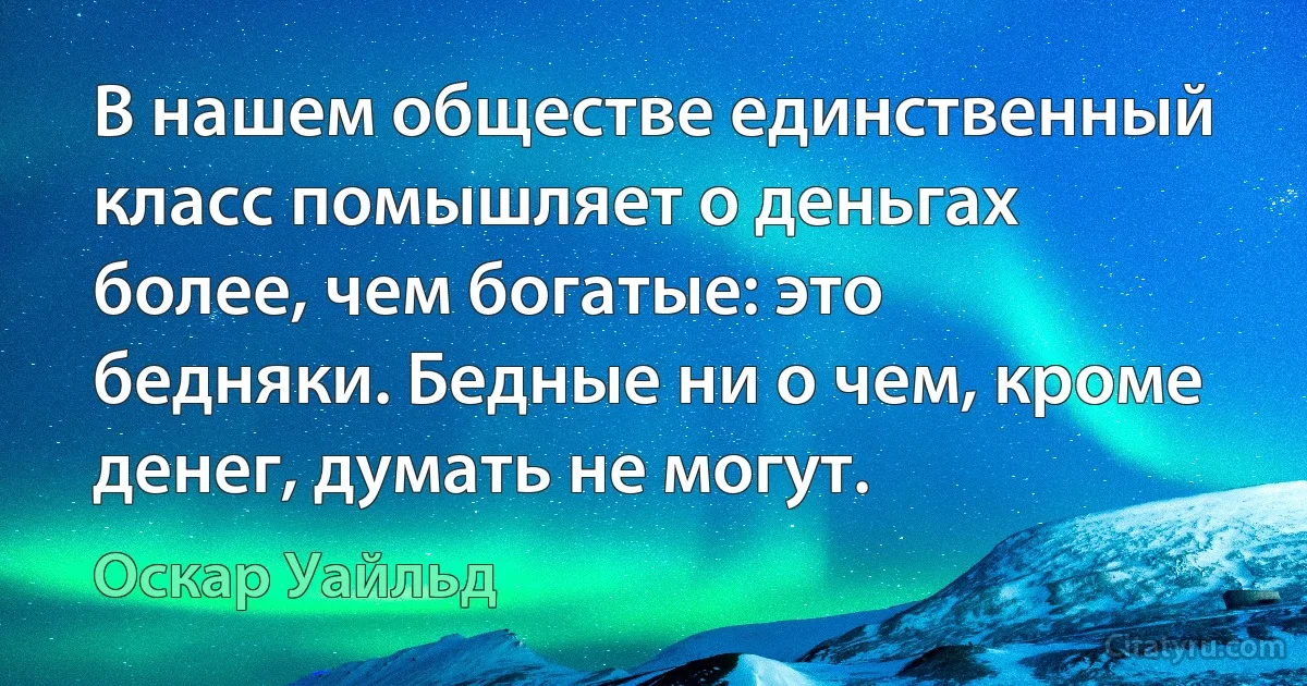 В нашем обществе единственный класс помышляет о деньгах более, чем богатые: это бедняки. Бедные ни о чем, кроме денег, думать не могут. (Оскар Уайльд)