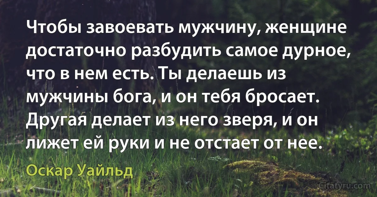 Чтобы завоевать мужчину, женщине достаточно разбудить самое дурное, что в нем есть. Ты делаешь из мужчины бога, и он тебя бросает. Другая делает из него зверя, и он лижет ей руки и не отстает от нее. (Оскар Уайльд)