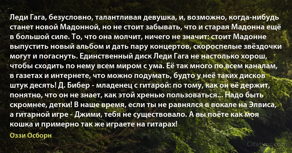 Леди Гага, безусловно, талантливая девушка, и, возможно, когда-нибудь станет новой Мадонной, но не стоит забывать, что и старая Мадонна ещё в большой силе. То, что она молчит, ничего не значит: стоит Мадонне выпустить новый альбом и дать пару концертов, скороспелые звёздочки могут и погаснуть. Единственный диск Леди Гага не настолько хорош, чтобы сходить по нему всем миром с ума. Её так много по всем каналам, в газетах и интернете, что можно подумать, будто у неё таких дисков штук десять! Д. Бибер - младенец с гитарой: по тому, как он её держит, понятно, что он не знает, как этой хренью пользоваться... Надо быть скромнее, детки! В наше время, если ты не равнялся в вокале на Элвиса, а гитарной игре - Джими, тебя не существовало. А вы поёте как моя кошка и примерно так же играете на гитарах! (Оззи Осборн)