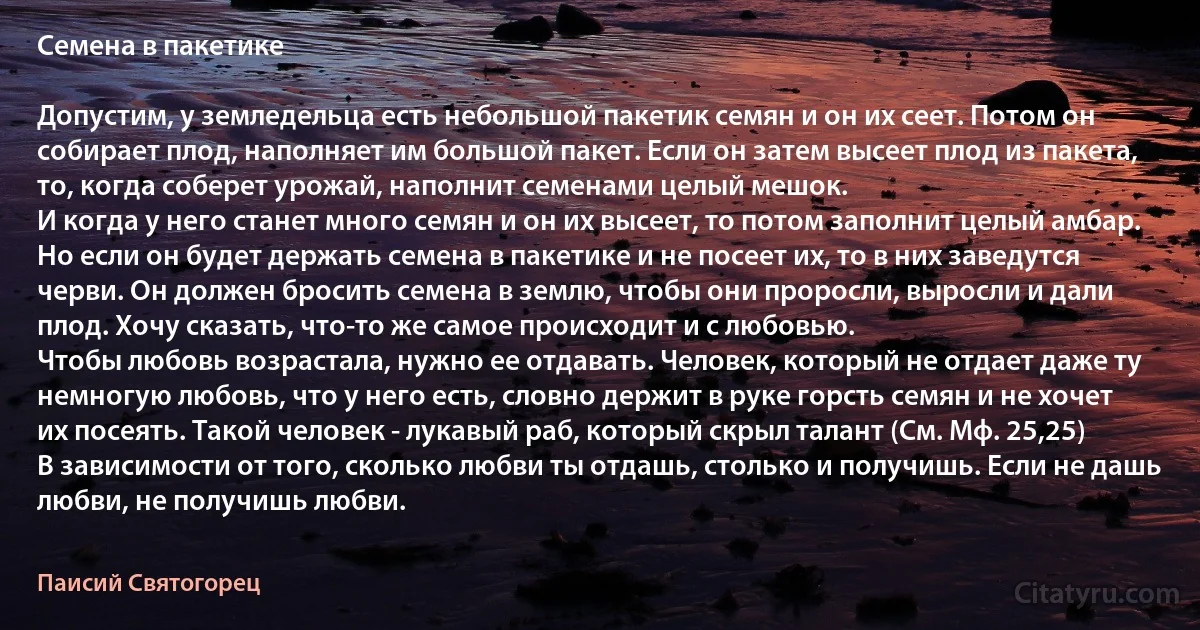 Семена в пакетике

Допустим, у земледельца есть небольшой пакетик семян и он их сеет. Потом он собирает плод, наполняет им большой пакет. Если он затем высеет плод из пакета, то, когда соберет урожай, наполнит семенами целый мешок.
И когда у него станет много семян и он их высеет, то потом заполнит целый амбар.
Но если он будет держать семена в пакетике и не посеет их, то в них заведутся черви. Он должен бросить семена в землю, чтобы они проросли, выросли и дали плод. Хочу сказать, что-то же самое происходит и с любовью.
Чтобы любовь возрастала, нужно ее отдавать. Человек, который не отдает даже ту немногую любовь, что у него есть, словно держит в руке горсть семян и не хочет их посеять. Такой человек - лукавый раб, который скрыл талант (См. Мф. 25,25)
В зависимости от того, сколько любви ты отдашь, столько и получишь. Если не дашь любви, не получишь любви. (Паисий Святогорец)