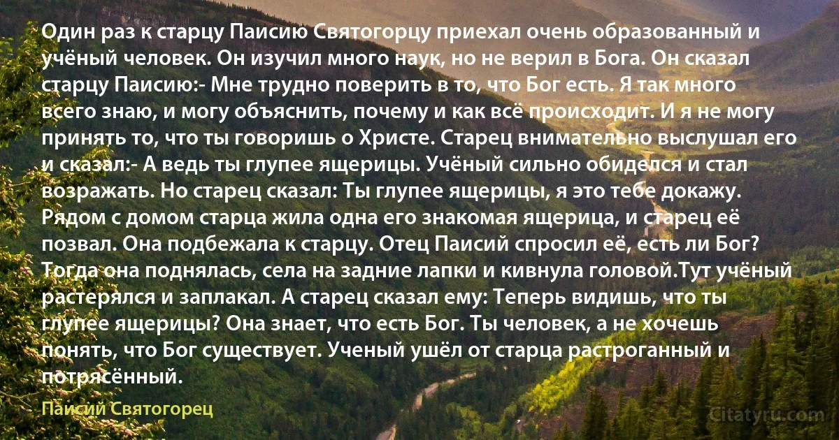 Один раз к старцу Паисию Святогорцу приехал очень образованный и учёный человек. Он изучил много наук, но не верил в Бога. Он сказал старцу Паисию:- Мне трудно поверить в то, что Бог есть. Я так много всего знаю, и могу объяснить, почему и как всё происходит. И я не могу принять то, что ты говоришь о Христе. Старец внимательно выслушал его и сказал:- А ведь ты глупее ящерицы. Учёный сильно обиделся и стал возражать. Но старец сказал: Ты глупее ящерицы, я это тебе докажу. Рядом с домом старца жила одна его знакомая ящерица, и старец её позвал. Она подбежала к старцу. Отец Паисий спросил её, есть ли Бог? Тогда она поднялась, села на задние лапки и кивнула головой.Тут учёный растерялся и заплакал. А старец сказал ему: Теперь видишь, что ты глупее ящерицы? Она знает, что есть Бог. Ты человек, а не хочешь понять, что Бог существует. Ученый ушёл от старца растроганный и потрясённый. (Паисий Святогорец)