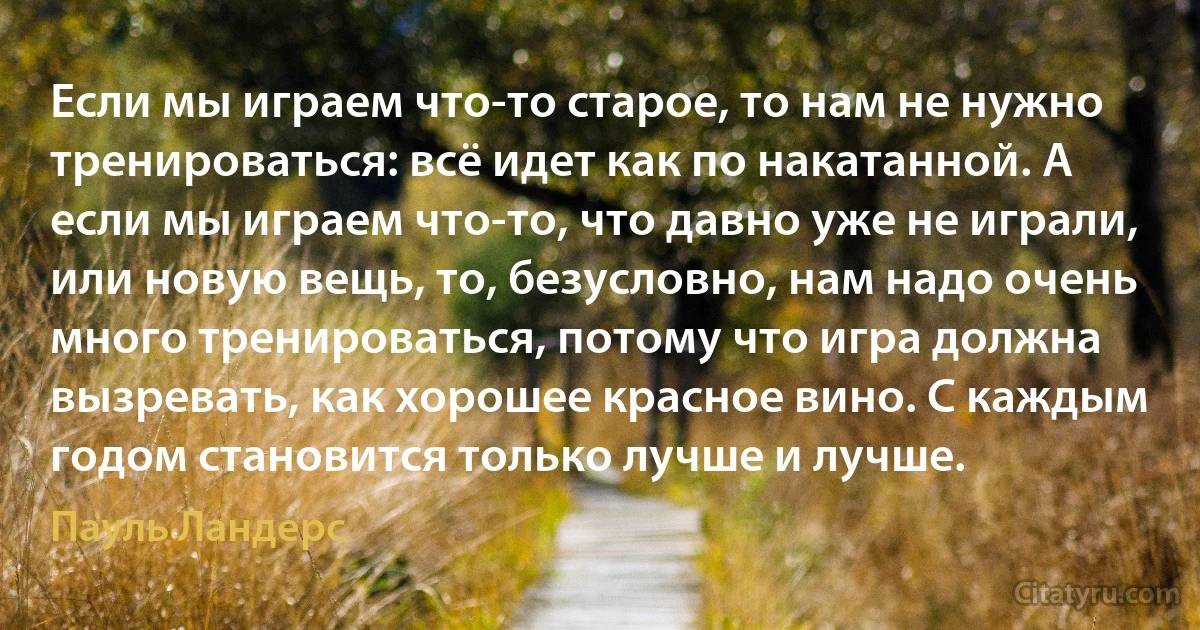 Если мы играем что-то старое, то нам не нужно тренироваться: всё идет как по накатанной. А если мы играем что-то, что давно уже не играли, или новую вещь, то, безусловно, нам надо очень много тренироваться, потому что игра должна вызревать, как хорошее красное вино. С каждым годом становится только лучше и лучше. (Пауль Ландерс)