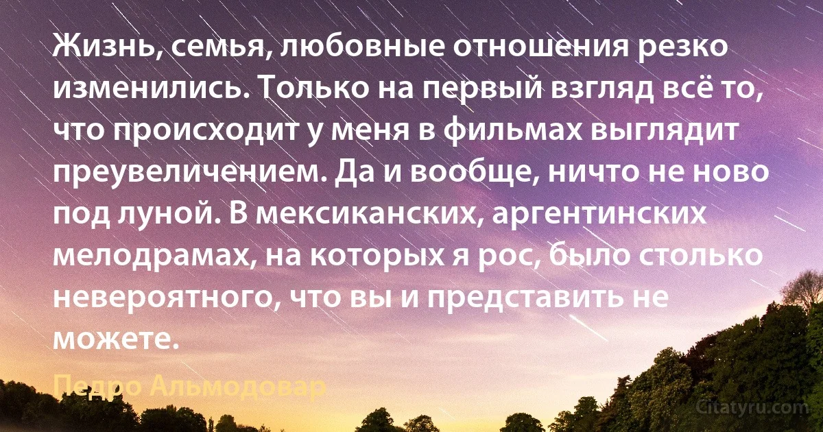 Жизнь, семья, любовные отношения резко изменились. Только на первый взгляд всё то, что происходит у меня в фильмах выглядит преувеличением. Да и вообще, ничто не ново под луной. В мексиканских, аргентинских мелодрамах, на которых я рос, было столько невероятного, что вы и представить не можете. (Педро Альмодовар)