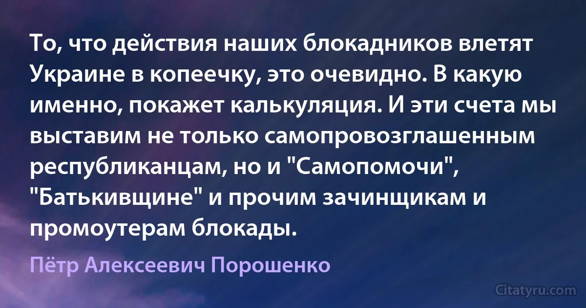 То, что действия наших блокадников влетят Украине в копеечку, это очевидно. В какую именно, покажет калькуляция. И эти счета мы выставим не только самопровозглашенным республиканцам, но и "Самопомочи", "Батькивщине" и прочим зачинщикам и промоутерам блокады. (Пётр Алексеевич Порошенко)