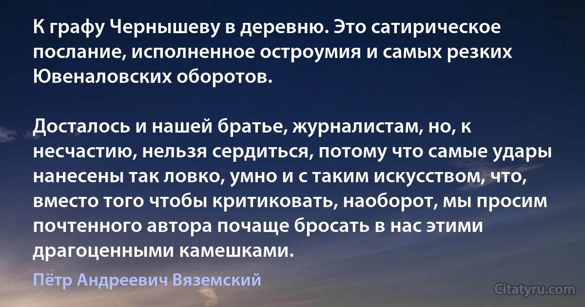 К графу Чернышеву в деревню. Это сатирическое послание, исполненное остроумия и самых резких Ювеналовских оборотов.

Досталось и нашей братье, журналистам, но, к несчастию, нельзя сердиться, потому что самые удары нанесены так ловко, умно и с таким искусством, что, вместо того чтобы критиковать, наоборот, мы просим почтенного автора почаще бросать в нас этими драгоценными камешками. (Пётр Андреевич Вяземский)