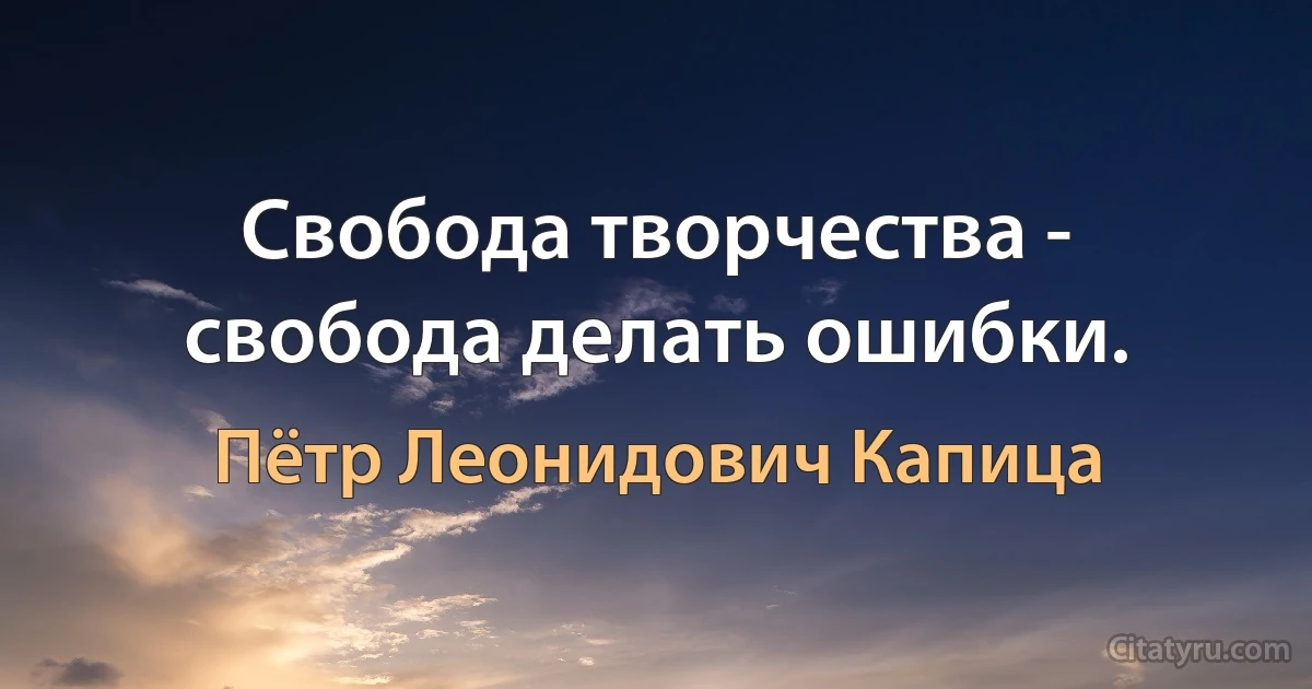 Свобода творчества - свобода делать ошибки. (Пётр Леонидович Капица)