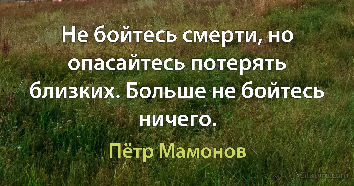 Не бойтесь смерти, но опасайтесь потерять близких. Больше не бойтесь ничего. (Пётр Мамонов)