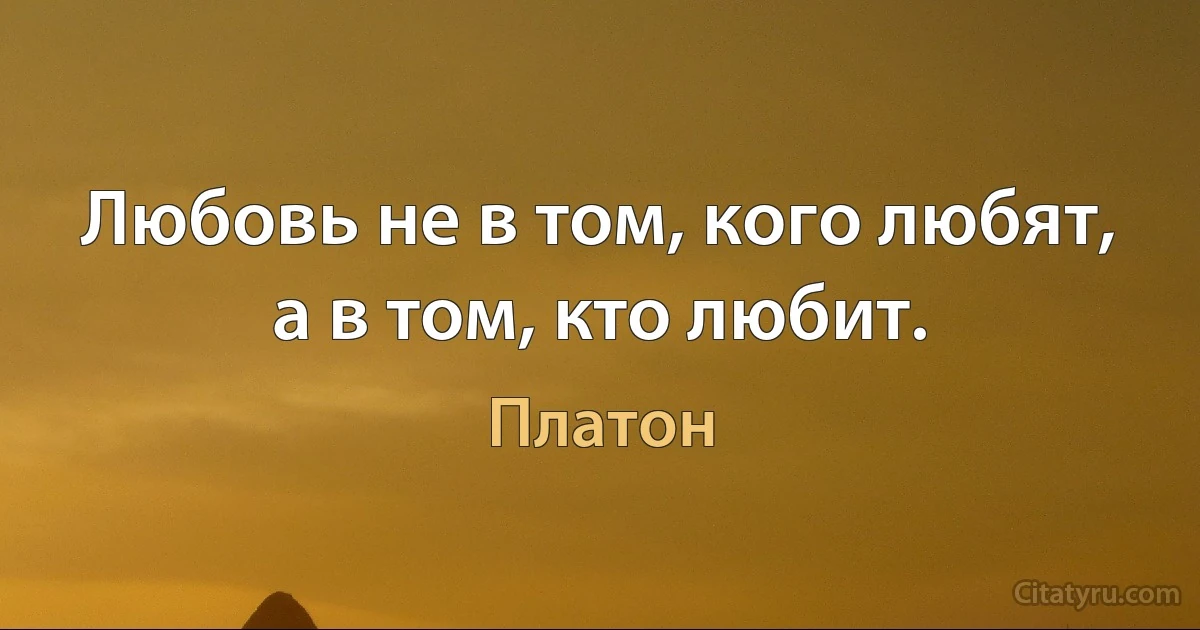 Любовь не в том, кого любят, а в том, кто любит. (Платон)