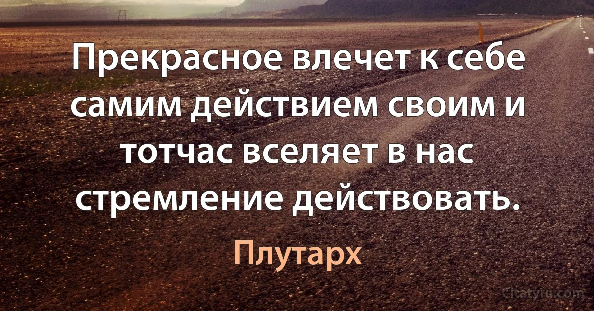 Прекрасное влечет к себе самим действием своим и тотчас вселяет в нас стремление действовать. (Плутарх)