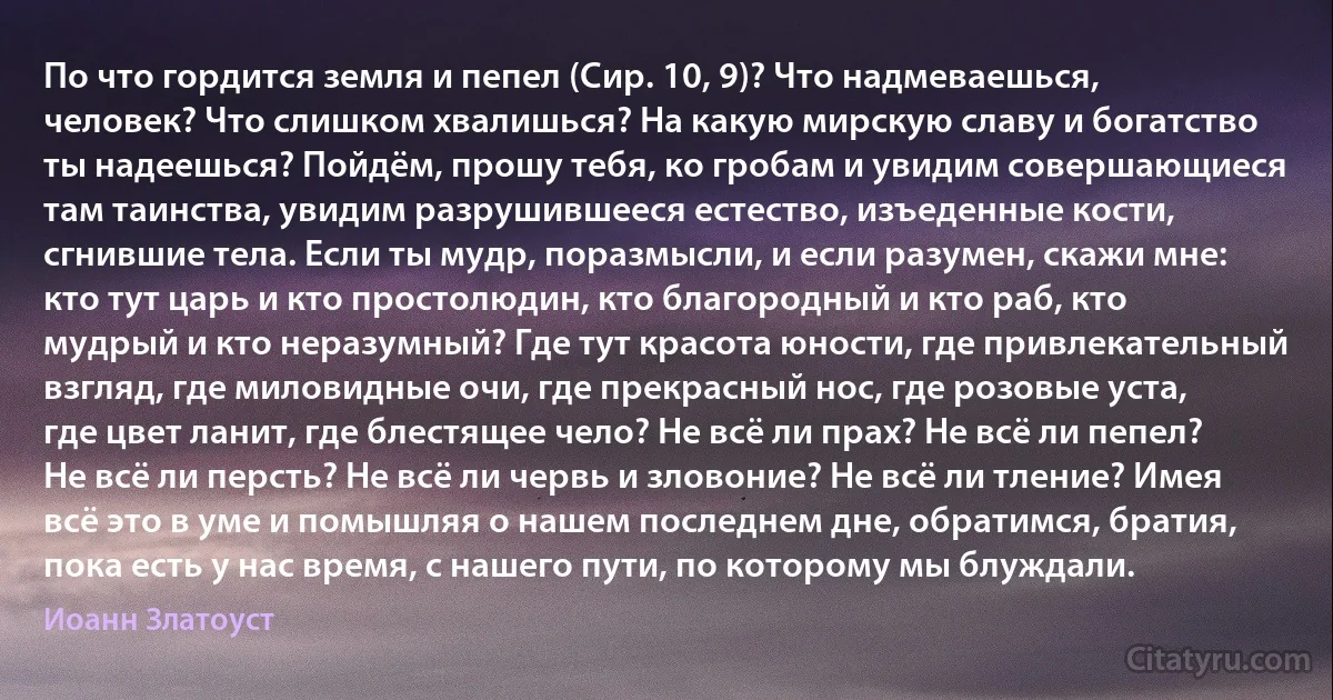 По что гордится земля и пепел (Сир. 10, 9)? Что надмеваешься, человек? Что слишком хвалишься? На какую мирскую славу и богатство ты надеешься? Пойдём, прошу тебя, ко гробам и увидим совершающиеся там таинства, увидим разрушившееся естество, изъеденные кости, сгнившие тела. Если ты мудр, поразмысли, и если разумен, скажи мне: кто тут царь и кто простолюдин, кто благородный и кто раб, кто мудрый и кто неразумный? Где тут красота юности, где привлекательный взгляд, где миловидные очи, где прекрасный нос, где розовые уста, где цвет ланит, где блестящее чело? Не всё ли прах? Не всё ли пепел? Не всё ли персть? Не всё ли червь и зловоние? Не всё ли тление? Имея всё это в уме и помышляя о нашем последнем дне, обратимся, братия, пока есть у нас время, с нашего пути, по которому мы блуждали. (Иоанн Златоуст)