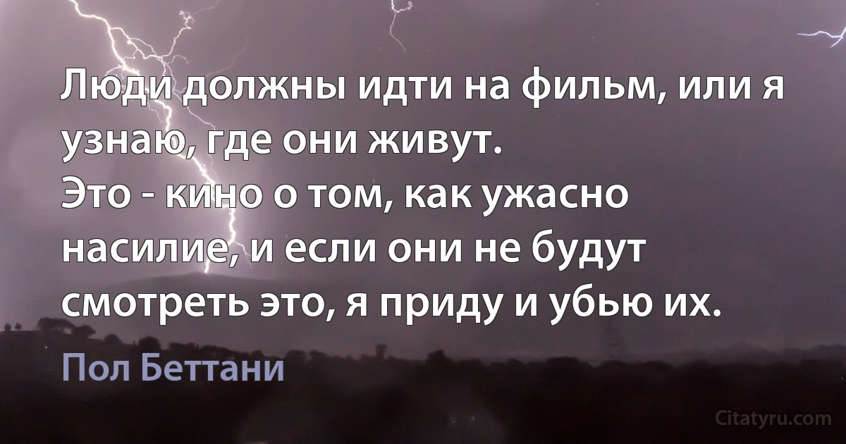 Люди должны идти на фильм, или я узнаю, где они живут.
Это - кино о том, как ужасно насилие, и если они не будут смотреть это, я приду и убью их. (Пол Беттани)