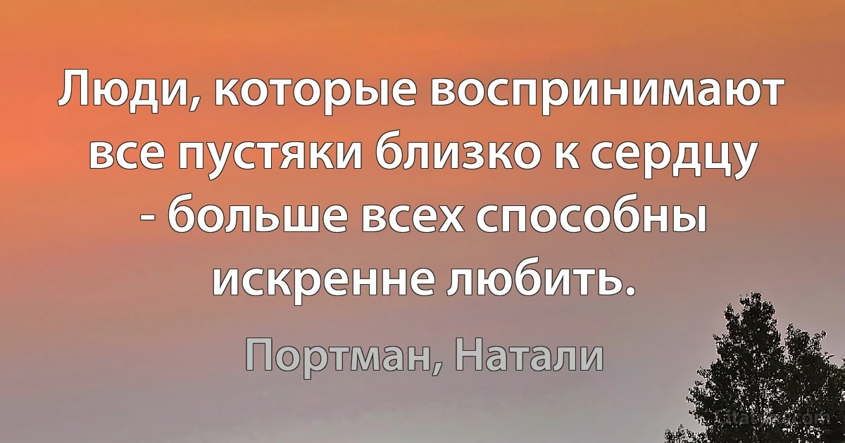 Люди, которые воспринимают все пустяки близко к сердцу - больше всех способны искренне любить. (Портман, Натали)