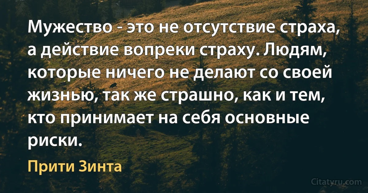 Мужество - это не отсутствие страха, а действие вопреки страху. Людям, которые ничего не делают со своей жизнью, так же страшно, как и тем, кто принимает на себя основные риски. (Прити Зинта)