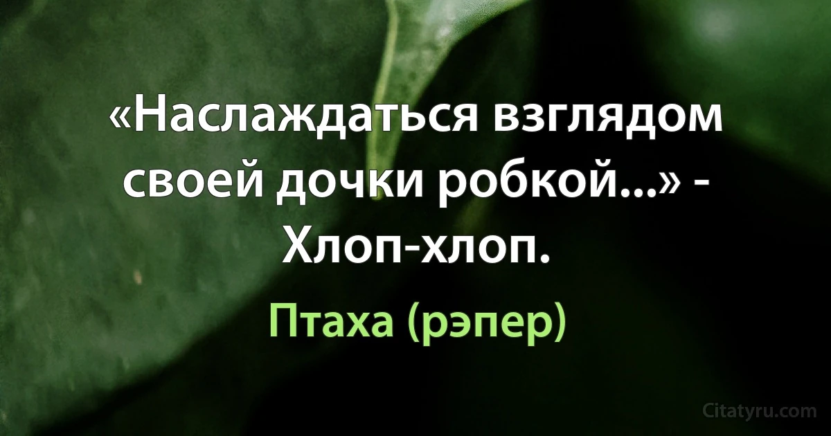 «Наслаждаться взглядом своей дочки робкой...» - Хлоп-хлоп. (Птаха (рэпер))