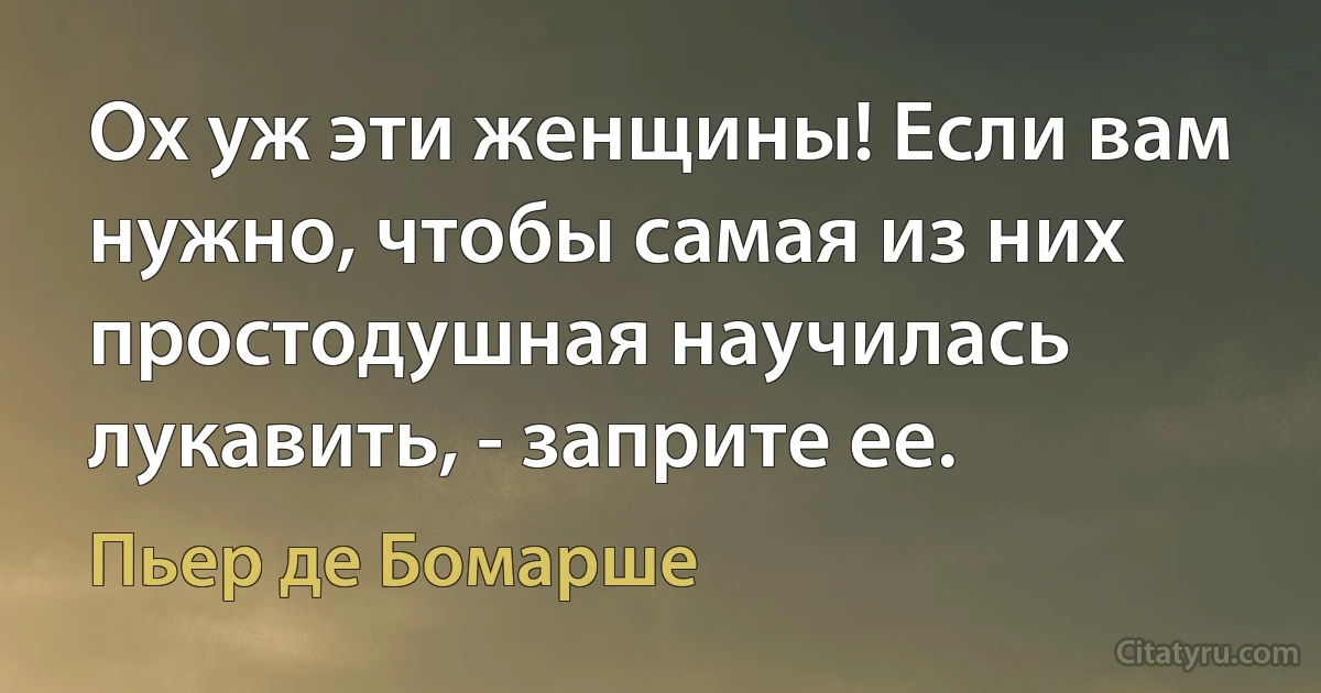 Ох уж эти женщины! Если вам нужно, чтобы самая из них простодушная научилась лукавить, - заприте ее. (Пьер де Бомарше)