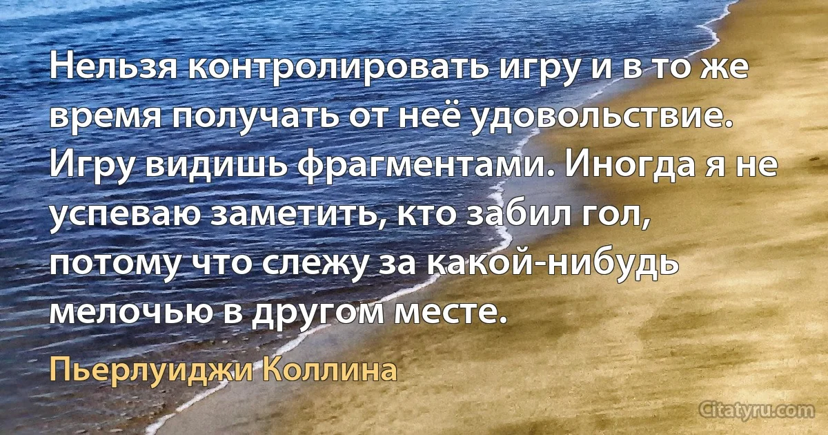 Нельзя контролировать игру и в то же время получать от неё удовольствие. Игру видишь фрагментами. Иногда я не успеваю заметить, кто забил гол, потому что слежу за какой-нибудь мелочью в другом месте. (Пьерлуиджи Коллина)