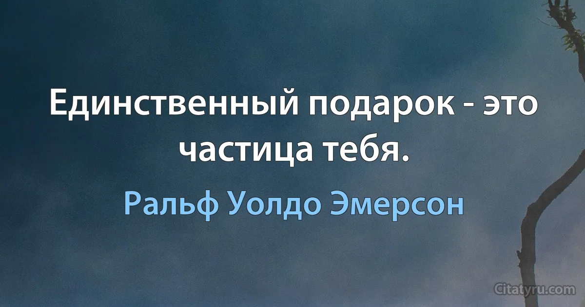 Единственный подарок - это частица тебя. (Ральф Уолдо Эмерсон)