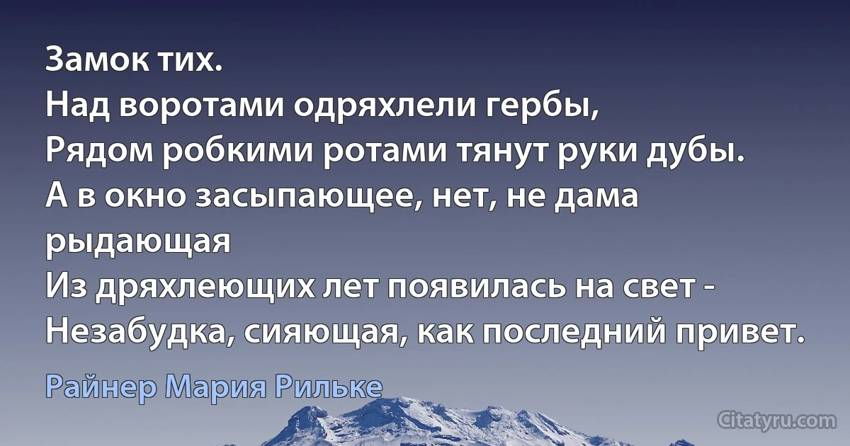 Замок тих. 
Над воротами одряхлели гербы,
Рядом робкими ротами тянут руки дубы.
А в окно засыпающее, нет, не дама рыдающая
Из дряхлеющих лет появилась на свет -
Незабудка, сияющая, как последний привет. (Райнер Мария Рильке)