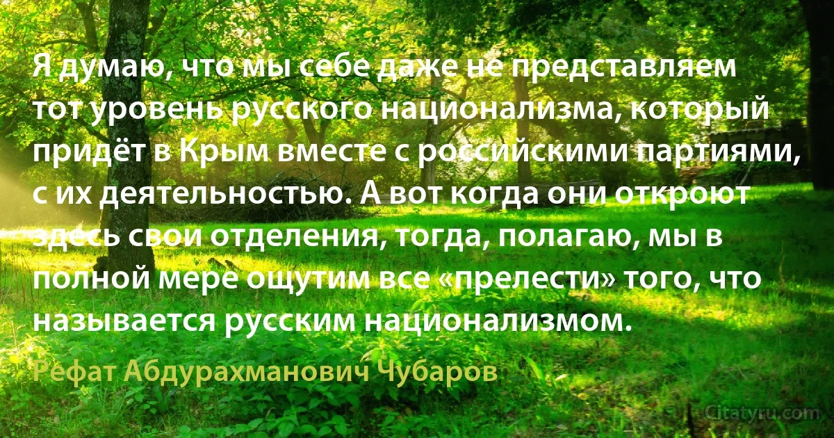 Я думаю, что мы себе даже не представляем тот уровень русского национализма, который придёт в Крым вместе с российскими партиями, с их деятельностью. А вот когда они откроют здесь свои отделения, тогда, полагаю, мы в полной мере ощутим все «прелести» того, что называется русским национализмом. (Рефат Абдурахманович Чубаров)