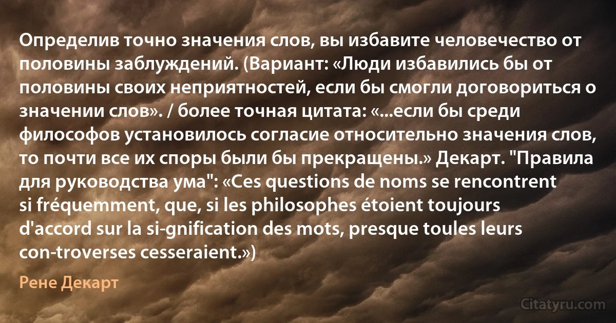 Определив точно значения слов, вы избавите человечество от половины заблуждений. (Вариант: «Люди избавились бы от половины своих неприятностей, если бы смогли договориться о значении слов». / более точная цитата: «...если бы среди философов установилось согласие относительно значения слов, то почти все их споры были бы прекращены.» Декарт. "Правила для руководства ума": «Ces questions de noms se rencontrent si fréquemment, que, si les philosophes étoient toujours d'accord sur la si­gnification des mots, presque toules leurs con­troverses cesseraient.») (Рене Декарт)