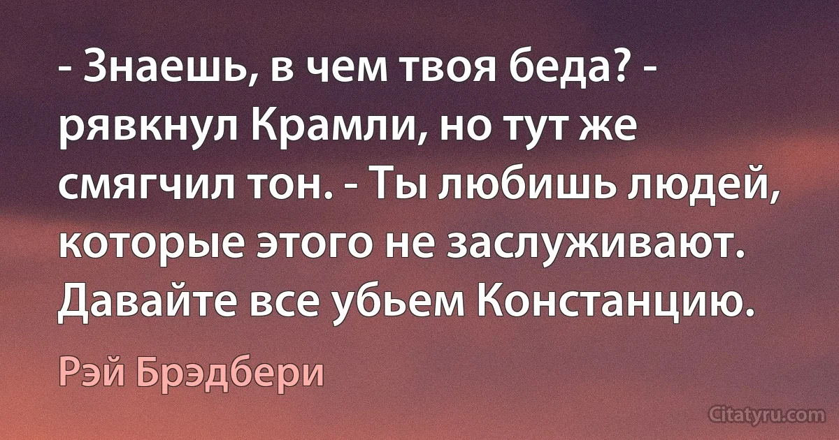 - Знаешь, в чем твоя беда? - рявкнул Крамли, но тут же смягчил тон. - Ты любишь людей, которые этого не заслуживают. Давайте все убьем Констанцию. (Рэй Брэдбери)