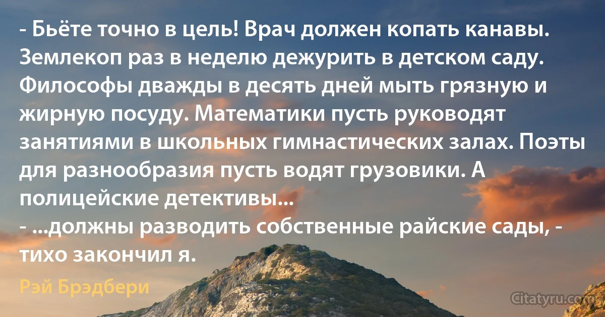 - Бьёте точно в цель! Врач должен копать канавы. Землекоп раз в неделю дежурить в детском саду. Философы дважды в десять дней мыть грязную и жирную посуду. Математики пусть руководят занятиями в школьных гимнастических залах. Поэты для разнообразия пусть водят грузовики. А полицейские детективы...
- ...должны разводить собственные райские сады, - тихо закончил я. (Рэй Брэдбери)