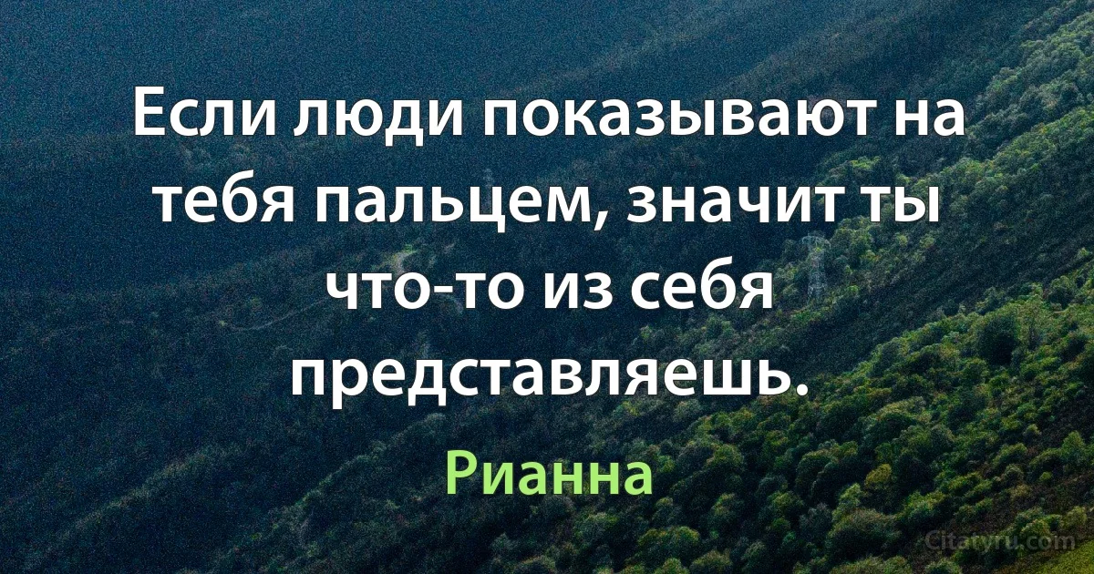 Если люди показывают на тебя пальцем, значит ты что-то из себя представляешь. (Рианна)