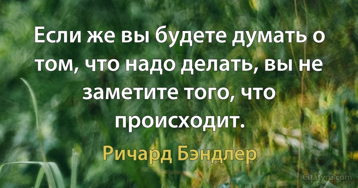 Если же вы будете думать о том, что надо делать, вы не заметите того, что происходит. (Ричард Бэндлер)