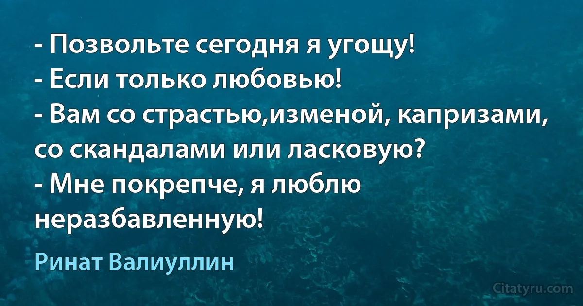 - Позвольте сегодня я угощу!
- Если только любовью!
- Вам со страстью,изменой, капризами, со скандалами или ласковую?
- Мне покрепче, я люблю неразбавленную! (Ринат Валиуллин)