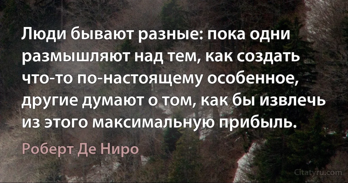 Люди бывают разные: пока одни размышляют над тем, как создать что-то по-настоящему особенное, другие думают о том, как бы извлечь из этого максимальную прибыль. (Роберт Де Ниро)