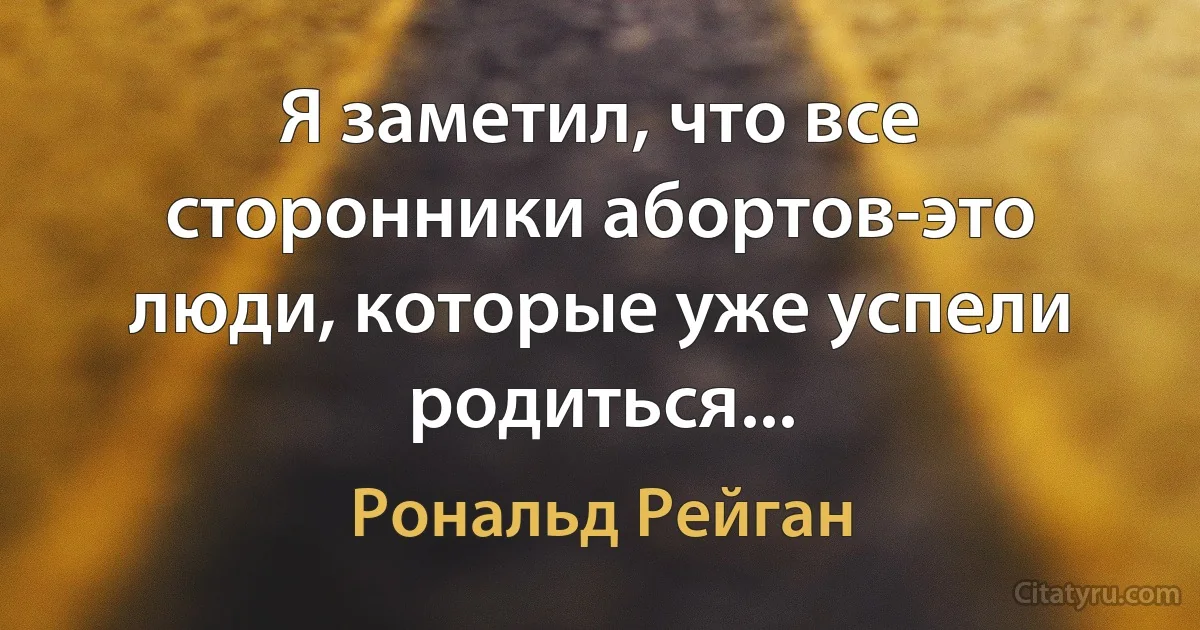 Я заметил, что все сторонники абортов-это люди, которые уже успели родиться... (Рональд Рейган)