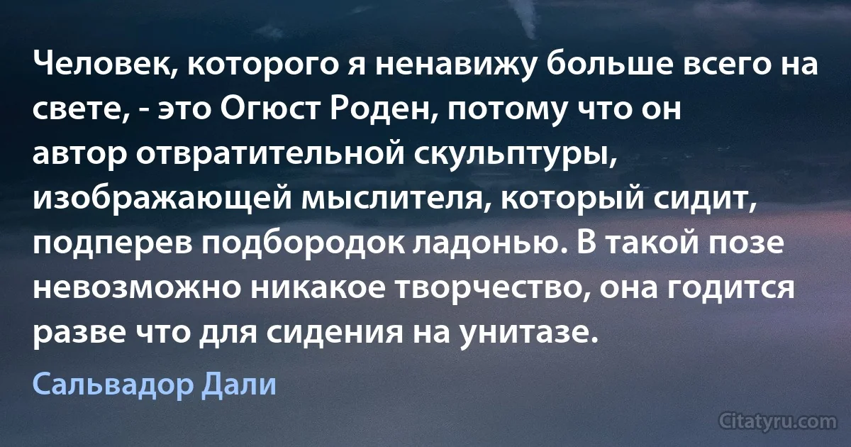 Человек, которого я ненавижу больше всего на свете, - это Огюст Роден, потому что он автор отвратительной скульптуры, изображающей мыслителя, который сидит, подперев подбородок ладонью. В такой позе невозможно никакое творчество, она годится разве что для сидения на унитазе. (Сальвадор Дали)