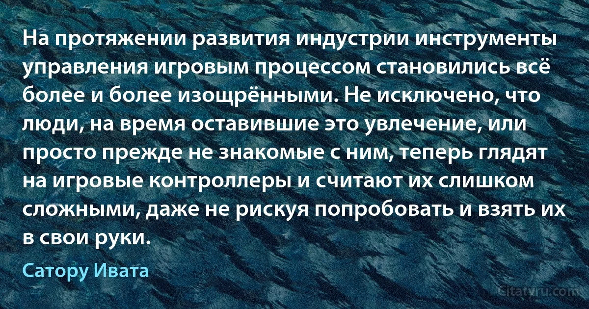 На протяжении развития индустрии инструменты управления игровым процессом становились всё более и более изощрёнными. Не исключено, что люди, на время оставившие это увлечение, или просто прежде не знакомые с ним, теперь глядят на игровые контроллеры и считают их слишком сложными, даже не рискуя попробовать и взять их в свои руки. (Сатору Ивата)