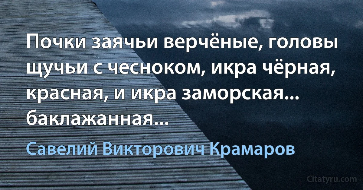 Почки заячьи верчёные, головы щучьи с чесноком, икра чёрная, красная, и икра заморская... баклажанная... (Савелий Викторович Крамаров)