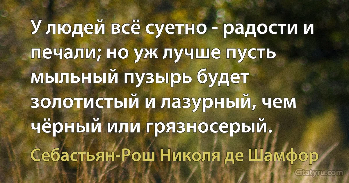 У людей всё суетно - радости и печали; но уж лучше пусть мыльный пузырь будет золотистый и лазурный, чем чёрный или грязносерый. (Себастьян-Рош Николя де Шамфор)