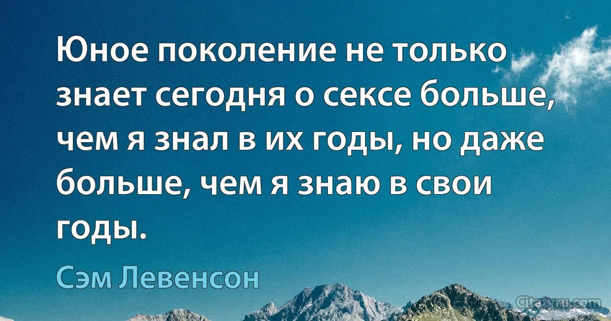 Юное поколение не только знает сегодня о сексе больше, чем я знал в их годы, но даже больше, чем я знаю в свои годы. (Сэм Левенсон)