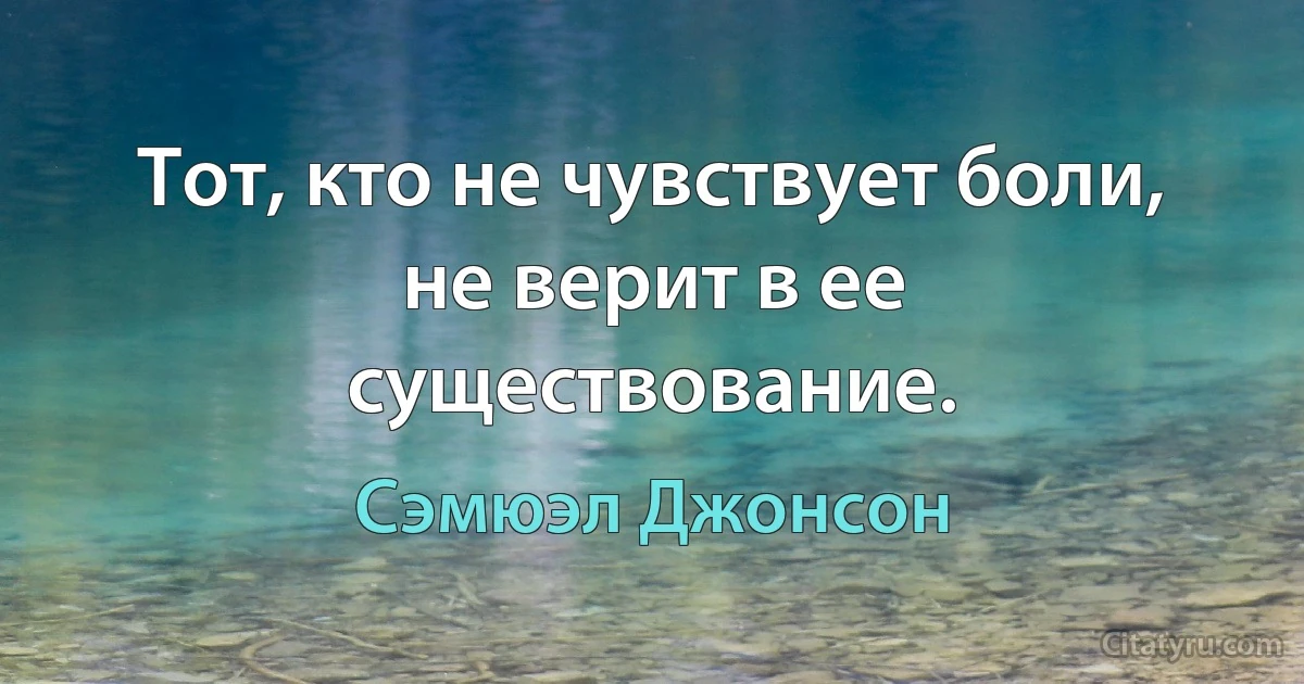 Тот, кто не чувствует боли, не верит в ее существование. (Сэмюэл Джонсон)