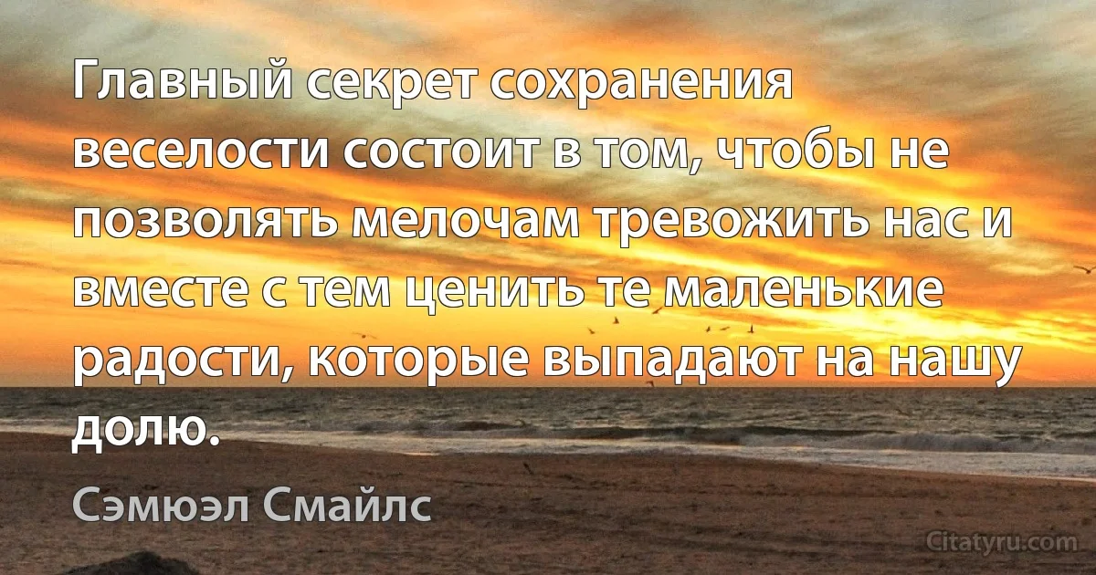 Главный секрет сохранения веселости состоит в том, чтобы не позволять мелочам тревожить нас и вместе с тем ценить те маленькие радости, которые выпадают на нашу долю. (Сэмюэл Смайлс)