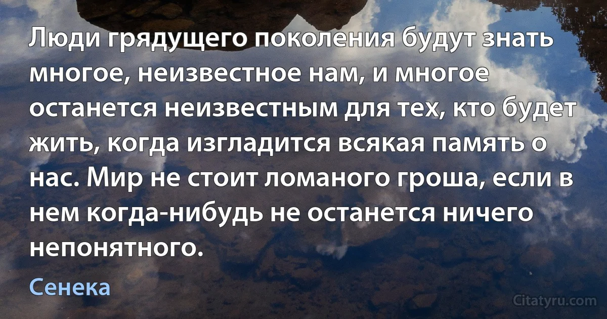 Люди грядущего поколения будут знать многое, неизвестное нам, и многое останется неизвестным для тех, кто будет жить, когда изгладится всякая память о нас. Мир не стоит ломаного гроша, если в нем когда-нибудь не останется ничего непонятного. (Сенека)