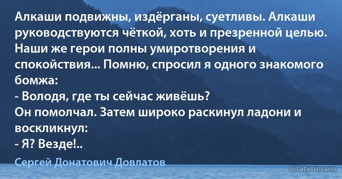 Алкаши подвижны, издёрганы, суетливы. Алкаши руководствуются чёткой, хоть и презренной целью. Наши же герои полны умиротворения и спокойствия... Помню, спросил я одного знакомого бомжа:
- Володя, где ты сейчас живёшь?
Он помолчал. Затем широко раскинул ладони и воскликнул:
- Я? Везде!.. (Сергей Донатович Довлатов)