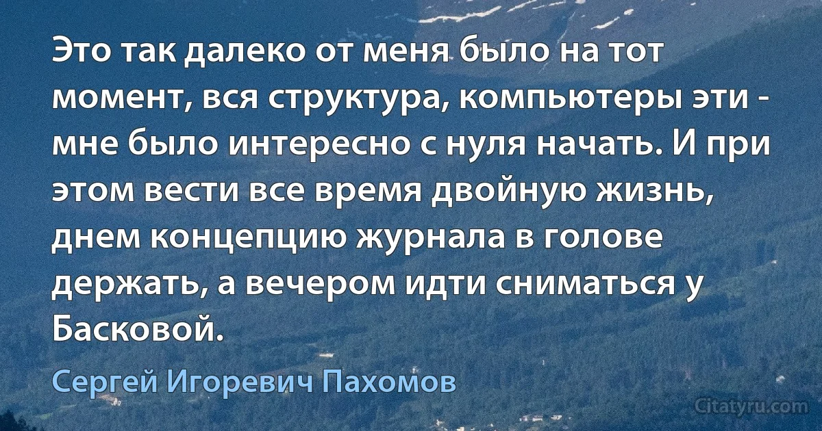 Это так далеко от меня было на тот момент, вся структура, компьютеры эти - мне было интересно с нуля начать. И при этом вести все время двойную жизнь, днем концепцию журнала в голове держать, а вечером идти сниматься у Басковой. (Сергей Игоревич Пахомов)