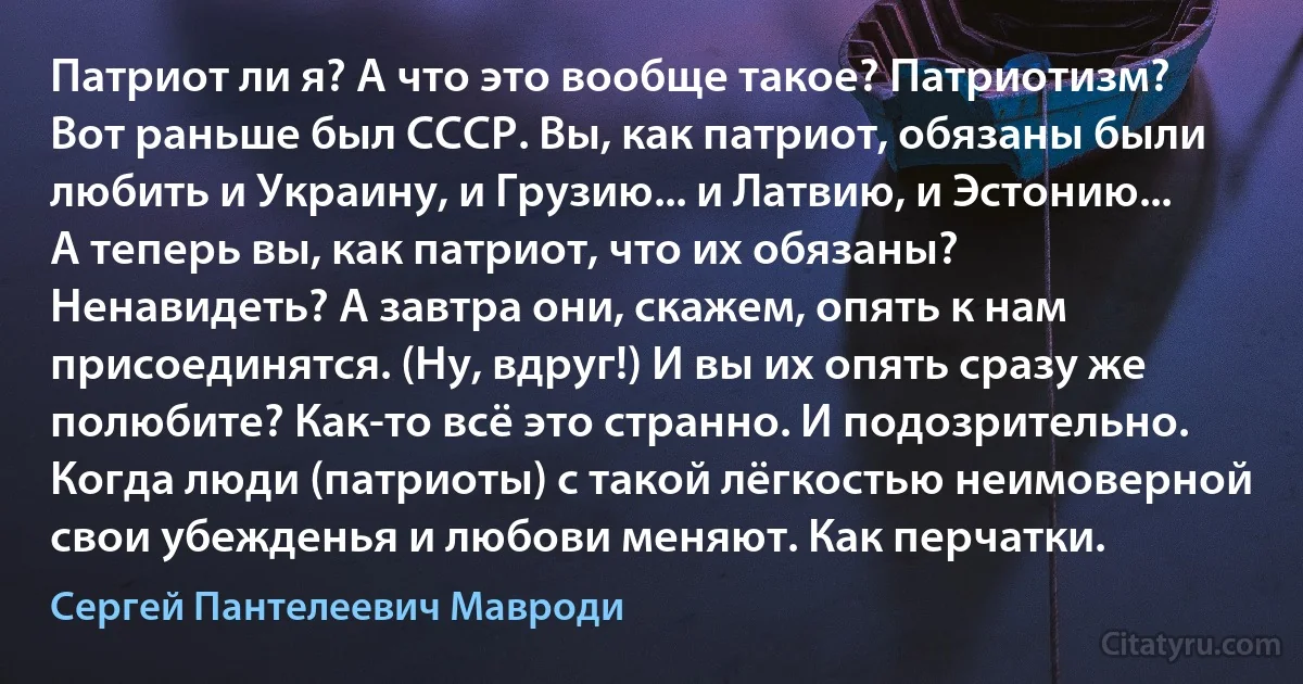 Патриот ли я? А что это вообще такое? Патриотизм? Вот раньше был СССР. Вы, как патриот, обязаны были любить и Украину, и Грузию... и Латвию, и Эстонию... А теперь вы, как патриот, что их обязаны? Ненавидеть? А завтра они, скажем, опять к нам присоединятся. (Ну, вдруг!) И вы их опять сразу же полюбите? Как-то всё это странно. И подозрительно. Когда люди (патриоты) с такой лёгкостью неимоверной свои убежденья и любови меняют. Как перчатки. (Сергей Пантелеевич Мавроди)