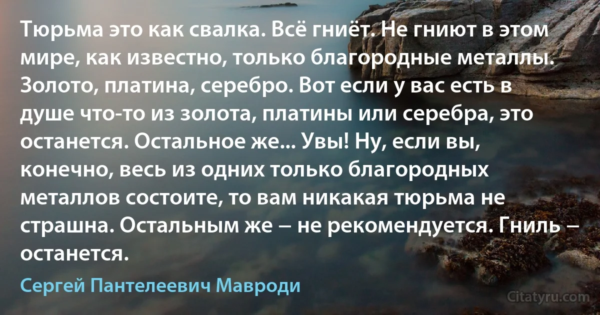 Тюрьма это как свалка. Всё гниёт. Не гниют в этом мире, как известно, только благородные металлы. Золото, платина, серебро. Вот если у вас есть в душе что-то из золота, платины или серебра, это останется. Остальное же... Увы! Ну, если вы, конечно, весь из одних только благородных металлов состоите, то вам никакая тюрьма не страшна. Остальным же − не рекомендуется. Гниль − останется. (Сергей Пантелеевич Мавроди)